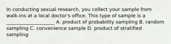 In conducting sexual research, you collect your sample from walk-ins at a local doctor's office. This type of sample is a ____________________ A. product of probability sampling B. random sampling C. convenience sample D. product of stratified sampling