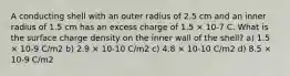 A conducting shell with an outer radius of 2.5 cm and an inner radius of 1.5 cm has an excess charge of 1.5 × 10-7 C. What is the surface charge density on the inner wall of the shell? a) 1.5 × 10-9 C/m2 b) 2.9 × 10-10 C/m2 c) 4.8 × 10-10 C/m2 d) 8.5 × 10-9 C/m2