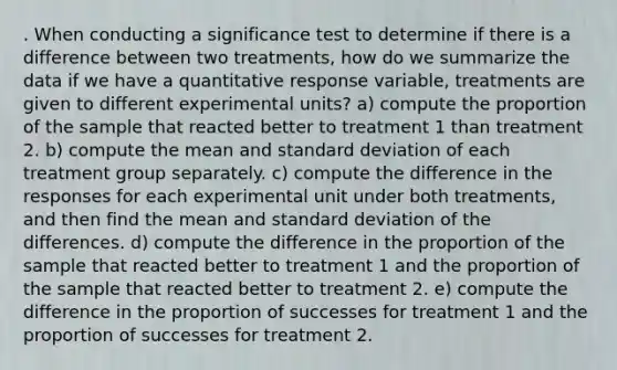 . When conducting a significance test to determine if there is a difference between two treatments, how do we summarize the data if we have a quantitative response variable, treatments are given to different experimental units? a) compute the proportion of the sample that reacted better to treatment 1 than treatment 2. b) compute the mean and standard deviation of each treatment group separately. c) compute the difference in the responses for each experimental unit under both treatments, and then find the mean and standard deviation of the differences. d) compute the difference in the proportion of the sample that reacted better to treatment 1 and the proportion of the sample that reacted better to treatment 2. e) compute the difference in the proportion of successes for treatment 1 and the proportion of successes for treatment 2.