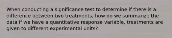 When conducting a significance test to determine if there is a difference between two treatments, how do we summarize the data if we have a quantitative response variable, treatments are given to different experimental units?