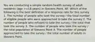 You are conducting a simple random health survey of adult residents (age >=18 years) in Stevens Point, WI. Which of the following is the best definition of a response rate for this survey. 1. The number of people who took the survey / the total number of eligible people who were approached to take the survey 2. The number of people who refused to take the survey / the total that took the survey 3. The number of people who took the survey / the total population of Stevens Point 4. The number of people approached to take the survey / the total number of adults in Stevens Point.