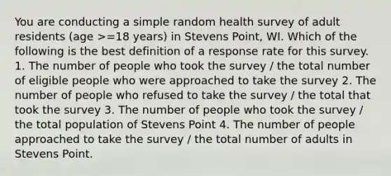 You are conducting a simple random health survey of adult residents (age >=18 years) in Stevens Point, WI. Which of the following is the best definition of a response rate for this survey. 1. The number of people who took the survey / the total number of eligible people who were approached to take the survey 2. The number of people who refused to take the survey / the total that took the survey 3. The number of people who took the survey / the total population of Stevens Point 4. The number of people approached to take the survey / the total number of adults in Stevens Point.