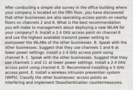 After conducting a simple site survey in the office building where your company is located on the fifth floor, you have discovered that other businesses are also operating access points on nearby floors on channels 2 and 8. What is the best recommendation you will make to management about deploying a new WLAN for your company? A. Install a 2.4 GHz access point on channel 6 and use the highest available transmit power setting to overpower the WLANs of the other businesses. B. Speak with the other businesses. Suggest that they use channels 1 and 6 at lower power settings. Install a 2.4 GHz access point using channel 9. C. Speak with the other businesses. Suggest that they use channels 1 and 11 at lower power settings. Install a 2.4 GHz access point using channel 6. D. Recommend installing a 5 GHz access point. E. Install a wireless intrusion prevention system (WIPS). Classify the other businesses' access points as interfering and implement Deauthentication countermeasures.