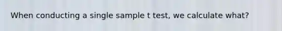 When conducting a single sample t test, we calculate what?