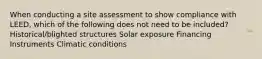 When conducting a site assessment to show compliance with LEED, which of the following does not need to be included? Historical/blighted structures Solar exposure Financing Instruments Climatic conditions