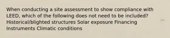 When conducting a site assessment to show compliance with LEED, which of the following does not need to be included? Historical/blighted structures Solar exposure Financing Instruments Climatic conditions