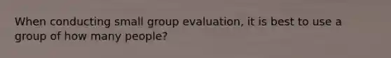 When conducting small group evaluation, it is best to use a group of how many people?