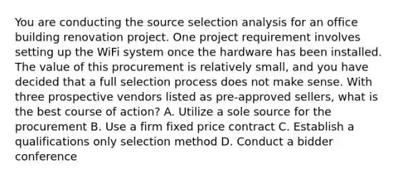 You are conducting the source selection analysis for an office building renovation project. One project requirement involves setting up the WiFi system once the hardware has been installed. The value of this procurement is relatively small, and you have decided that a full selection process does not make sense. With three prospective vendors listed as pre-approved sellers, what is the best course of action? A. Utilize a sole source for the procurement B. Use a firm fixed price contract C. Establish a qualifications only selection method D. Conduct a bidder conference