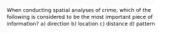 When conducting spatial analyses of crime, which of the following is considered to be the most important piece of information? a) direction b) location c) distance d) pattern