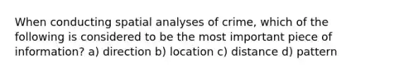 When conducting spatial analyses of crime, which of the following is considered to be the most important piece of information? a) direction b) location c) distance d) pattern