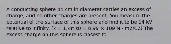 A conducting sphere 45 cm in diameter carries an excess of charge, and no other charges are present. You measure the potential of the surface of this sphere and find it to be 14 kV relative to infinity. (k = 1/4π ε0 = 8.99 × 109 N · m2/C2) The excess charge on this sphere is closest to