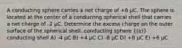 A conducting sphere carries a net charge of +6 µC. The sphere is located at the center of a conducting spherical shell that carries a net charge of -2 µC. Determine the excess charge on the outer surface of the spherical shell. conducting sphere ((o)) conducting shell A) -4 µC B) +4 µC C) -8 µC D) +8 µC E) +6 µC