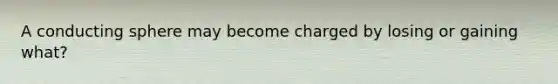 A conducting sphere may become charged by losing or gaining what?