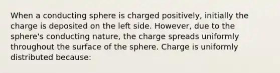 When a conducting sphere is charged positively, initially the charge is deposited on the left side. However, due to the sphere's conducting nature, the charge spreads uniformly throughout the surface of the sphere. Charge is uniformly distributed because: