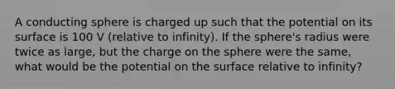 A conducting sphere is charged up such that the potential on its surface is 100 V (relative to infinity). If the sphere's radius were twice as large, but the charge on the sphere were the same, what would be the potential on the surface relative to infinity?