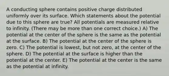 A conducting sphere contains positive charge distributed uniformly over its surface. Which statements about the potential due to this sphere are true? All potentials are measured relative to infinity. (There may be more than one correct choice.) A) The potential at the center of the sphere is the same as the potential at the surface. B) The potential at the center of the sphere is zero. C) The potential is lowest, but not zero, at the center of the sphere. D) The potential at the surface is higher than the potential at the center. E) The potential at the center is the same as the potential at infinity.