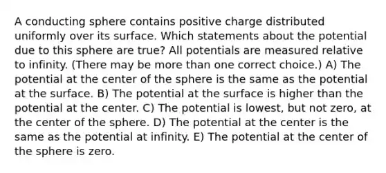 A conducting sphere contains positive charge distributed uniformly over its surface. Which statements about the potential due to this sphere are true? All potentials are measured relative to infinity. (There may be more than one correct choice.) A) The potential at the center of the sphere is the same as the potential at the surface. B) The potential at the surface is higher than the potential at the center. C) The potential is lowest, but not zero, at the center of the sphere. D) The potential at the center is the same as the potential at infinity. E) The potential at the center of the sphere is zero.