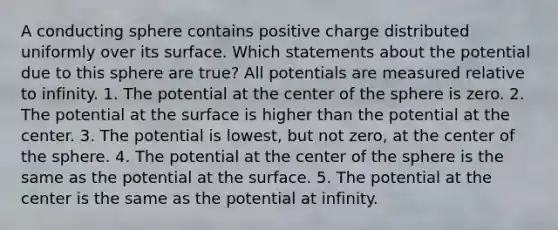 A conducting sphere contains positive charge distributed uniformly over its surface. Which statements about the potential due to this sphere are true? All potentials are measured relative to infinity. 1. The potential at the center of the sphere is zero. 2. The potential at the surface is higher than the potential at the center. 3. The potential is lowest, but not zero, at the center of the sphere. 4. The potential at the center of the sphere is the same as the potential at the surface. 5. The potential at the center is the same as the potential at infinity.