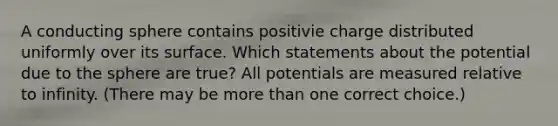 A conducting sphere contains positivie charge distributed uniformly over its surface. Which statements about the potential due to the sphere are true? All potentials are measured relative to infinity. (There may be more than one correct choice.)