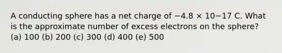 A conducting sphere has a net charge of −4.8 × 10−17 C. What is the approximate number of excess electrons on the sphere? (a) 100 (b) 200 (c) 300 (d) 400 (e) 500