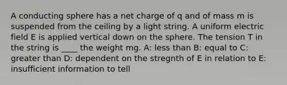 A conducting sphere has a net charge of q and of mass m is suspended from the ceiling by a light string. A uniform electric field E is applied vertical down on the sphere. The tension T in the string is ____ the weight mg. A: less than B: equal to C: greater than D: dependent on the stregnth of E in relation to E: insufficient information to tell