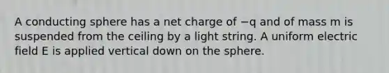 A conducting sphere has a net charge of −q and of mass m is suspended from the ceiling by a light string. A uniform electric field E is applied vertical down on the sphere.