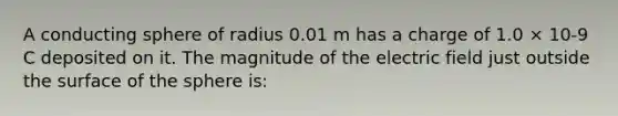 A conducting sphere of radius 0.01 m has a charge of 1.0 × 10-9 C deposited on it. The magnitude of the electric field just outside the surface of the sphere is: