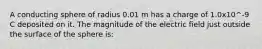 A conducting sphere of radius 0.01 m has a charge of 1.0x10^-9 C deposited on it. The magnitude of the electric field just outside the surface of the sphere is: