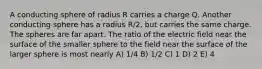 A conducting sphere of radius R carries a charge Q. Another conducting sphere has a radius R/2, but carries the same charge. The spheres are far apart. The ratio of the electric field near the surface of the smaller sphere to the field near the surface of the larger sphere is most nearly A) 1/4 B) 1/2 C) 1 D) 2 E) 4