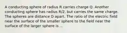 A conducting sphere of radius R carries charge Q. Another conducting sphere has radius R/2, but carries the same charge. The spheres are distance D apart. The ratio of the electric field near the surface of the smaller sphere to the field near the surface of the larger sphere is ...