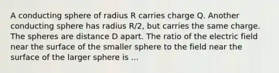 A conducting sphere of radius R carries charge Q. Another conducting sphere has radius R/2, but carries the same charge. The spheres are distance D apart. The ratio of the electric field near the surface of the smaller sphere to the field near the surface of the larger sphere is ...