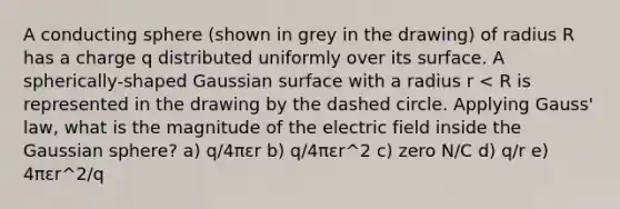 A conducting sphere (shown in grey in the drawing) of radius R has a charge q distributed uniformly over its surface. A spherically-shaped Gaussian surface with a radius r < R is represented in the drawing by the dashed circle. Applying Gauss' law, what is the magnitude of the electric field inside the Gaussian sphere? a) q/4πεr b) q/4πεr^2 c) zero N/C d) q/r e) 4πεr^2/q