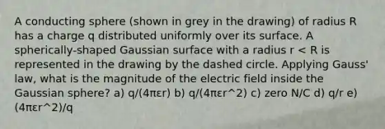 A conducting sphere (shown in grey in the drawing) of radius R has a charge q distributed uniformly over its surface. A spherically-shaped Gaussian surface with a radius r < R is represented in the drawing by the dashed circle. Applying Gauss' law, what is the magnitude of the electric field inside the Gaussian sphere? a) q/(4πεr) b) q/(4πεr^2) c) zero N/C d) q/r e) (4πεr^2)/q