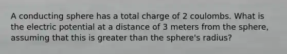 A conducting sphere has a total charge of 2 coulombs. What is the electric potential at a distance of 3 meters from the sphere, assuming that this is greater than the sphere's radius?