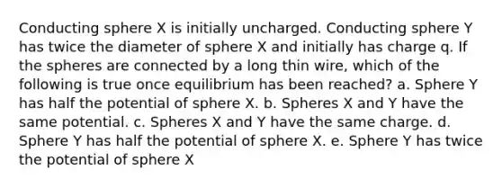 Conducting sphere X is initially uncharged. Conducting sphere Y has twice the diameter of sphere X and initially has charge q. If the spheres are connected by a long thin wire, which of the following is true once equilibrium has been reached? a. Sphere Y has half the potential of sphere X. b. Spheres X and Y have the same potential. c. Spheres X and Y have the same charge. d. Sphere Y has half the potential of sphere X. e. Sphere Y has twice the potential of sphere X