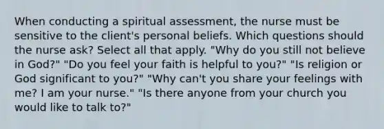 When conducting a spiritual assessment, the nurse must be sensitive to the client's personal beliefs. Which questions should the nurse ask? Select all that apply. "Why do you still not believe in God?" "Do you feel your faith is helpful to you?" "Is religion or God significant to you?" "Why can't you share your feelings with me? I am your nurse." "Is there anyone from your church you would like to talk to?"