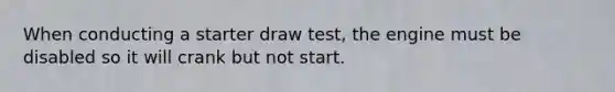 When conducting a starter draw test, the engine must be disabled so it will crank but not start.