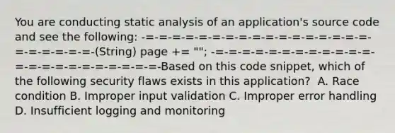 You are conducting static analysis of an application's source code and see the following: -=-=-=-=-=-=-=-=-=-=-=-=-=-=-=-=-=-=-=-=-=-=-=-(String) page += " "; -=-=-=-=-=-=-=-=-=-=-=-=-=-=-=-=-=-=-=-=-=-=-=-Based on this code snippet, which of the following security flaws exists in this application? ​ A. Race condition​ B. Improper input validation​ C. Improper error handling​ D. Insufficient logging and monitoring