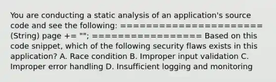 You are conducting a static analysis of an application's source code and see the following: ====================== (String) page += " "; ================= Based on this code snippet, which of the following security flaws exists in this application? A. Race condition B. Improper input validation C. Improper error handling D. Insufficient logging and monitoring