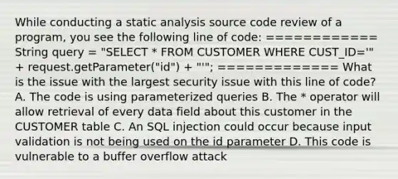 While conducting a static analysis source code review of a program, you see the following line of code: ============ String query = "SELECT * FROM CUSTOMER WHERE CUST_ID='" + request.getParameter("id") + "'"; ============= What is the issue with the largest security issue with this line of code? A. The code is using parameterized queries B. The * operator will allow retrieval of every data field about this customer in the CUSTOMER table C. An SQL injection could occur because input validation is not being used on the id parameter D. This code is vulnerable to a buffer overflow attack