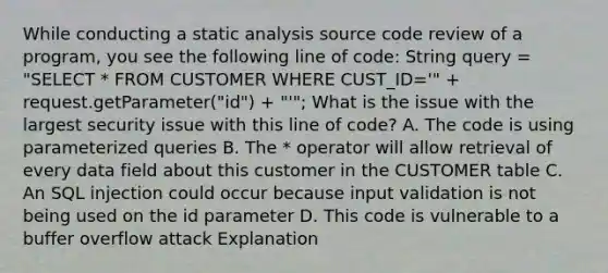 While conducting a static analysis source code review of a program, you see the following line of code: String query = "SELECT * FROM CUSTOMER WHERE CUST_ID='" + request.getParameter("id") + "'"; What is the issue with the largest security issue with this line of code? A. The code is using parameterized queries B. The * operator will allow retrieval of every data field about this customer in the CUSTOMER table C. An SQL injection could occur because input validation is not being used on the id parameter D. This code is vulnerable to a buffer overflow attack Explanation