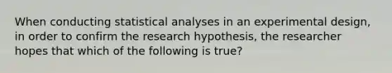 When conducting statistical analyses in an experimental design, in order to confirm the research hypothesis, the researcher hopes that which of the following is true?