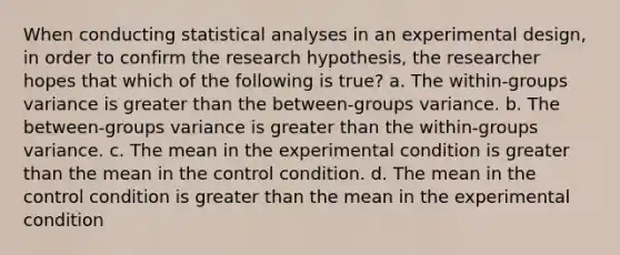 When conducting statistical analyses in an experimental design, in order to confirm the research hypothesis, the researcher hopes that which of the following is true? a. The within-groups variance is greater than the between-groups variance. b. The between-groups variance is greater than the within-groups variance. c. The mean in the experimental condition is greater than the mean in the control condition. d. The mean in the control condition is greater than the mean in the experimental condition