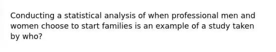 Conducting a statistical analysis of when professional men and women choose to start families is an example of a study taken by who?