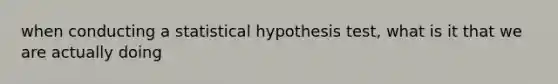 when conducting a statistical hypothesis test, what is it that we are actually doing