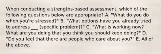 When conducting a strengths-based assessment, which of the following questions below are appropriate? A. "What do you do when you're stressed?" B. "What options have you already tried to address ___ (specific problem)?" C. "What is working now? What are you doing that you think you should keep doing?" D. "Do you feel that there are people who care about you?" E. All of the above.