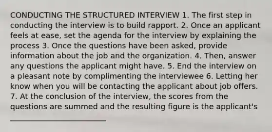 CONDUCTING THE STRUCTURED INTERVIEW 1. The first step in conducting the interview is to build rapport. 2. Once an applicant feels at ease, set the agenda for the interview by explaining the process 3. Once the questions have been asked, provide information about the job and the organization. 4. Then, answer any questions the applicant might have. 5. End the interview on a pleasant note by complimenting the interviewee 6. Letting her know when you will be contacting the applicant about job offers. 7. At the conclusion of the interview, the scores from the questions are summed and the resulting figure is the applicant's _________________________