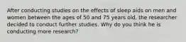 After conducting studies on the effects of sleep aids on men and women between the ages of 50 and 75 years old, the researcher decided to conduct further studies. Why do you think he is conducting more research?