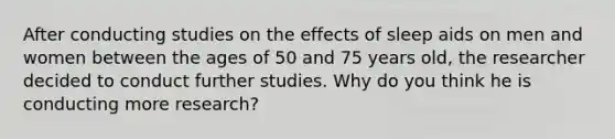 After conducting studies on the effects of sleep aids on men and women between the ages of 50 and 75 years old, the researcher decided to conduct further studies. Why do you think he is conducting more research?