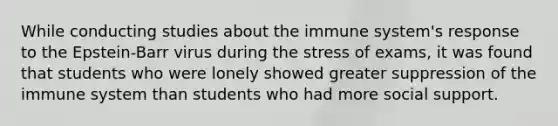 While conducting studies about the immune system's response to the Epstein-Barr virus during the stress of exams, it was found that students who were lonely showed greater suppression of the immune system than students who had more social support.